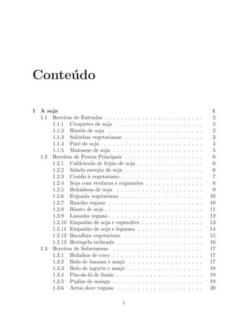 Conte´do
     u

1 A soja                                                                                                  1
  1.1 Receitas de Entradas . . . . . . . . . .   .   .   .   .   .   .   .   .   .   .   .   .   .   .    2
      1.1.1 Croquetes de soja . . . . . . .      .   .   .   .   .   .   .   .   .   .   .   .   .   .    2
      1.1.2 Riss´is de soja . . . . . . . . .
                  o                              .   .   .   .   .   .   .   .   .   .   .   .   .   .    2
      1.1.3 Salsichas vegetarianas . . . . .     .   .   .   .   .   .   .   .   .   .   .   .   .   .    3
      1.1.4 Patˆ de soja . . . . . . . . . . .
                 e                               .   .   .   .   .   .   .   .   .   .   .   .   .   .    4
      1.1.5 Maionese de soja . . . . . . . .     .   .   .   .   .   .   .   .   .   .   .   .   .   .    5
  1.2 Receitas de Pratos Principais . . . . .    .   .   .   .   .   .   .   .   .   .   .   .   .   .    6
      1.2.1 Caldeirada de feij˜o de soja . .
                               a                 .   .   .   .   .   .   .   .   .   .   .   .   .   .    6
      1.2.2 Salada energia de soja . . . . .     .   .   .   .   .   .   .   .   .   .   .   .   .   .    6
      1.2.3 Cozido ` vegetariano . . . . . .
                    a                            .   .   .   .   .   .   .   .   .   .   .   .   .   .    7
      1.2.4 Soja com verduras e cogumelos        .   .   .   .   .   .   .   .   .   .   .   .   .   .    8
      1.2.5 Bolonhesa de soja . . . . . . .      .   .   .   .   .   .   .   .   .   .   .   .   .   .    9
      1.2.6 Feijoada vegetariana . . . . . .     .   .   .   .   .   .   .   .   .   .   .   .   .   .   10
      1.2.7 Rancho vegano . . . . . . . . .      .   .   .   .   .   .   .   .   .   .   .   .   .   .   10
      1.2.8 Risoto de soja . . . . . . . . . .   .   .   .   .   .   .   .   .   .   .   .   .   .   .   11
      1.2.9 Lasanha vegana . . . . . . . . .     .   .   .   .   .   .   .   .   .   .   .   .   .   .   12
      1.2.10 Empad˜o de soja e espinafres .
                    a                            .   .   .   .   .   .   .   .   .   .   .   .   .   .   13
      1.2.11 Empad˜o de soja e legumes . .
                    a                            .   .   .   .   .   .   .   .   .   .   .   .   .   .   14
      1.2.12 Bacalhau vegetariano . . . . .      .   .   .   .   .   .   .   .   .   .   .   .   .   .   15
      1.2.13 Beringela recheada . . . . . . .    .   .   .   .   .   .   .   .   .   .   .   .   .   .   16
  1.3 Receitas de Sobremesas . . . . . . . .     .   .   .   .   .   .   .   .   .   .   .   .   .   .   17
      1.3.1 Bolinhos de coco . . . . . . . .     .   .   .   .   .   .   .   .   .   .   .   .   .   .   17
      1.3.2 Bolo de banana e ma¸a . . . .
                                  c˜             .   .   .   .   .   .   .   .   .   .   .   .   .   .   17
      1.3.3 Bolo de iogurte e ma¸a . . . . .
                                  c˜             .   .   .   .   .   .   .   .   .   .   .   .   .   .   18
      1.3.4 P˜o-de-l´ de lim˜o . . . . . . .
               a      o      a                   .   .   .   .   .   .   .   .   .   .   .   .   .   .   19
      1.3.5 Pudim de manga . . . . . . . .       .   .   .   .   .   .   .   .   .   .   .   .   .   .   19
      1.3.6 Arroz doce vegano . . . . . . .      .   .   .   .   .   .   .   .   .   .   .   .   .   .   20

                                     i
 