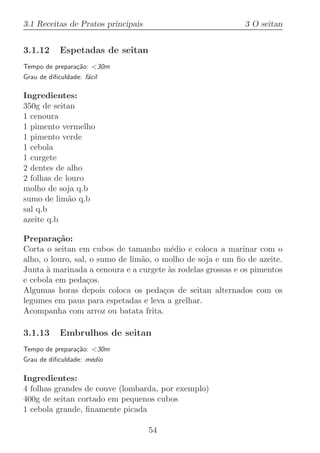 3.1 Receitas de Pratos principais                           3 O seitan


3.1.12      Espetadas de seitan
Tempo de prepara¸˜o: 30m
                ca
Grau de diﬁculdade: f´cil
                     a

Ingredientes:
350g de seitan
1 cenoura
1 pimento vermelho
1 pimento verde
1 cebola
1 curgete
2 dentes de alho
2 folhas de louro
molho de soja q.b
sumo de lim˜o q.b
             a
sal q.b
azeite q.b

Prepara¸˜o:
          ca
Corta o seitan em cubos de tamanho m´dio e coloca a marinar com o
                                          e
alho, o louro, sal, o sumo de lim˜o, o molho de soja e um ﬁo de azeite.
                                 a
Junta ` marinada a cenoura e a curgete `s rodelas grossas e os pimentos
       a                                 a
e cebola em peda¸os.
                   c
Algumas horas depois coloca os peda¸os de seitan alternados com os
                                       c
legumes em paus para espetadas e leva a grelhar.
Acompanha com arroz ou batata frita.

3.1.13      Embrulhos de seitan
Tempo de prepara¸˜o: 30m
                ca
Grau de diﬁculdade: m´dio
                     e

Ingredientes:
4 folhas grandes de couve (lombarda, por exemplo)
400g de seitan cortado em pequenos cubos
1 cebola grande, ﬁnamente picada

                                    54
 