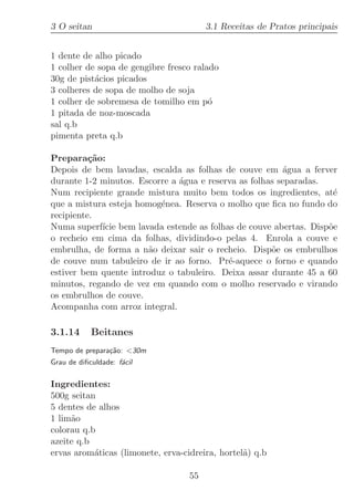 3 O seitan                              3.1 Receitas de Pratos principais


1 dente de alho picado
1 colher de sopa de gengibre fresco ralado
30g de pist´cios picados
           a
3 colheres de sopa de molho de soja
1 colher de sobremesa de tomilho em p´  o
1 pitada de noz-moscada
sal q.b
pimenta preta q.b

Prepara¸˜o:
          ca
Depois de bem lavadas, escalda as folhas de couve em ´gua a ferver
                                                         a
durante 1-2 minutos. Escorre a ´gua e reserva as folhas separadas.
                               a
Num recipiente grande mistura muito bem todos os ingredientes, at´  e
que a mistura esteja homog´nea. Reserva o molho que ﬁca no fundo do
                          e
recipiente.
Numa superf´ bem lavada estende as folhas de couve abertas. Disp˜e
             ıcie                                                  o
o recheio em cima da folhas, dividindo-o pelas 4. Enrola a couve e
embrulha, de forma a n˜o deixar sair o recheio. Disp˜e os embrulhos
                       a                              o
de couve num tabuleiro de ir ao forno. Pr´-aquece o forno e quando
                                           e
estiver bem quente introduz o tabuleiro. Deixa assar durante 45 a 60
minutos, regando de vez em quando com o molho reservado e virando
os embrulhos de couve.
Acompanha com arroz integral.

3.1.14      Beitanes
Tempo de prepara¸˜o: 30m
                ca
Grau de diﬁculdade: f´cil
                     a

Ingredientes:
500g seitan
5 dentes de alhos
1 lim˜o
     a
colorau q.b
azeite q.b
ervas arom´ticas (limonete, erva-cidreira, hortel˜) q.b
           a                                     a

                                   55
 