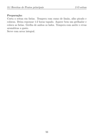 3.1 Receitas de Pratos principais                          3 O seitan


Prepara¸˜o:
         ca
Corta o seitan em fatias. Tempera com sumo de lim˜o, alho picado e
                                                     a
colorau. Deixa repousar 1-2 horas tapado. Aquece bem um grelhador e
coloca as fatias. Grelha de ambos os lados. Tempera com azeite e ervas
arom´ticas a gosto.
     a
Serve com arroz integral.




                                    56
 