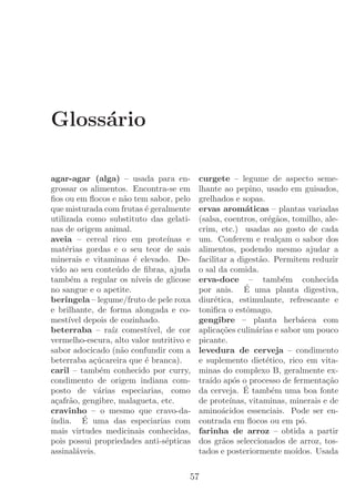 Gloss´rio
     a

agar-agar (alga) – usada para en-          curgete – legume de aspecto seme-
grossar os alimentos. Encontra-se em       lhante ao pepino, usado em guisados,
ﬁos ou em ﬂocos e n˜o tem sabor, pelo
                     a                     grelhados e sopas.
que misturada com frutas ´ geralmente
                           e               ervas arom´ticas – plantas variadas
                                                         a
utilizada como substituto das gelati-      (salsa, coentros, or´g˜os, tomilho, ale-
                                                                 e a
nas de origem animal.                      crim, etc.) usadas ao gosto de cada
aveia – cereal rico em prote´     ınas e   um. Conferem e real¸am o sabor dos
                                                                    c
mat´rias gordas e o seu teor de sais
     e                                     alimentos, podendo mesmo ajudar a
minerais e vitaminas ´ elevado. De-
                       e                   facilitar a digest˜o. Permitem reduzir
                                                              a
vido ao seu conte´ do de ﬁbras, ajuda
                  u                        o sal da comida.
tamb´m a regular os n´
       e                ıveis de glicose   erva-doce – tamb´m conhecida
                                                                      e
no sangue e o apetite.                                   ´
                                           por anis. E uma planta digestiva,
beringela – legume/fruto de pele roxa      diur´tica, estimulante, refrescante e
                                                e
e brilhante, de forma alongada e co-       toniﬁca o estˆmago.
                                                          o
mest´ depois de cozinhado.
      ıvel                                 gengibre – planta herb´cea com a
beterraba – ra´ comest´
                 ız         ıvel, de cor   aplica¸oes culin´rias e sabor um pouco
                                                  c˜         a
vermelho-escura, alto valor nutritivo e    picante.
sabor adocicado (n˜o confundir com a
                    a                      levedura de cerveja – condimento
beterraba a¸ucareira que ´ branca).
             c´            e               e suplemento diet´tico, rico em vita-
                                                                e
caril – tamb´m conhecido por curry,
               e                           minas do complexo B, geralmente ex-
condimento de origem indiana com-          tra´ ap´s o processo de fermenta¸ao
                                              ıdo o                             c˜
posto de v´rias especiarias, como
              a                                          ´
                                           da cerveja. E tamb´m uma boa fonte
                                                                  e
a¸afr˜o, gengibre, malagueta, etc.
  c a                                      de prote´ ınas, vitaminas, minerais e de
cravinho – o mesmo que cravo-da-           amino´cidos essenciais. Pode ser en-
                                                  a
ındia. E uma das especiarias com
´          ´                               contrada em ﬂocos ou em p´.    o
mais virtudes medicinais conhecidas,       farinha de arroz – obtida a partir
pois possui propriedades anti-s´pticas
                                  e        dos gr˜os seleccionados de arroz, tos-
                                                   a
assinal´veis.
         a                                 tados e posteriormente mo´   ıdos. Usada


                                       57
 