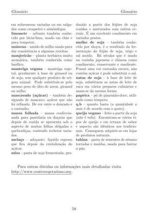 Gloss´rio
     a                                                                 Gloss´rio
                                                                            a


em sobremesas variadas ou em salga-       duzido a partir dos feij˜es de soja
                                                                       o
dos como croquetes e almˆndegas.
                           o              cozidos e misturados com outros ce-
limonete – arbusto tamb´m conhe-
                             e                    ´
                                          reais. E um excelente condimento em
cido por l´ cia-lima, usado em ch´s e
             u                      a     variados pratos.
para temperar.                            molho de soja – tamb´m conhe-  e
maisena – amido de milho usado para       cido por shoyu, ´ o resultado da fer-
                                                              e
dar consistˆncia a algumas receitas.
              e                           menta¸ao do feij˜o de soja, trigo e
                                                  c˜           a
manjeric˜o – planta herb´cea muito
             a               a            sal mo´  ıdo. H´ s´culos que ´ usado
                                                            a e            e
arom´tica, tamb´m conhecida como
       a            e                     na cozinha japonesa e chinesa como
bas´ılico.                                condimento, conservante e emoliente.
manteiga vegana – manteiga vege-          Possui uma cor castanha escura, n˜o   a
tal, geralmente ` base de girassol ou
                  a                       cont´m a¸ucar e pode substituir o sal.
                                               e     c´
de soja, sem qualquer produto de ori-     natas de soja – ` base de leite de
                                                                 a
gem animal. Pode substituir-se pelo       soja, substituem as natas de leite de
mesmo peso de ´leo de arroz, girassol
                  o                       vaca em v´rios preparos culin´rios e
                                                       a                     a
ou milho.                                 usam-se da mesma forma.
mascavado (a¸ucar) – tamb´m de-
                 c´              e        paprica – p´ de piment˜o-doce, utili-
                                                         o           a
signado de mascavo; a¸ucar que n˜o
                        c´            a   zado como tempero.
foi reﬁnado. De cor entre o dourado e     q.b – quanto basta (a quantidade a
o castanho.                               usar ´ de acordo com o gosto).
                                                e
massa folhada – massa confeccio-          queijo vegano – feito a partir da soja
nada para pastelaria ou do¸aria que
                               c          (n˜o ´ tofu). Encontram-se v´rios ti-
                                            a e                            a
depois de cozida se apresenta sob o       pos de queijo e em termos de sabor
aspecto de muitas folhas delgadas e       e aspecto s˜o idˆnticos aos tradicio-
                                                        a     e
quebradi¸as, contendo recheios varia-
           c                              nais. Conseguem adquirir-se em lojas
dos.                                      de produtos naturais.
mela¸o – ado¸ante; l´
       c        c       ıquido espesso    tahina – pasta de sementes de s´samoe
que ﬁca depois da cristaliza¸ao do
                                 c˜       torradas e mo´   ıdas, usada para barrar
a¸ucar.
  c´                                      o p˜o.
                                             a
miso – pasta de soja fermentada, pro-


   Para outras d´vidas ou informa¸˜es mais detalhadas visita
                u                 co
http://www.centrovegetariano.org.




                                      58
 