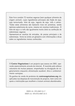 Este livro cont´m 72 receitas veganas (sem qualquer alimento de
                e
origem animal), cujos ingredientes principais s˜o feij˜o de soja,
                                                a      a
soja texturizada, leite de soja, iogurte de soja, tofu e seitan.
Todos estes alimentos s˜o bastante ricos em prote´
                           a                          ınas, sendo
o
´ptimos substitutos da carne, mesmo em receitas tradicionais. O
leite de soja e o tofu s˜o igualmente muito uteis na confec¸˜o de
                        a                   ´              ca
sobremesas veganas.
Apresentam-se receitas de entradas, de pratos principais e de
sobremesas. Inclui-se ainda um gloss´rio com informa¸˜es e dicas
                                     a                co
sobre os ingredientes menos conhecidos.




O Centro Vegetariano ´ um projecto que nasceu em 2001, ope-
                        e
                          e               ´
rando essencialmente atrav´s da internet. E mantido pelo esfor¸o
                                                              c
volunt´rio de muitas pessoas, empenhadas na divulga¸˜o do ve-
       a                                             ca
getarianismo enquanto alimenta¸˜o saud´vel, ´tica e ambiental-
                                ca       a   e
mente vantajosa.
Os ganhos da venda de produtos do centrovegetariano.org s˜o a
aplicados nas despesas de manuten¸˜o do projecto, bem como em
                                   ca
apoio a institui¸˜es que recolhem e tratam animais abandonados.
                co




                     ISBN-10: 972-8967-21-7
                   ISBN-13: 978-972-8967-21-5
 