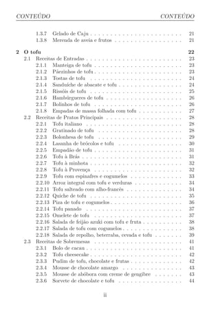 ´
CONTEUDO                                                                ´
                                                                   CONTEUDO

        1.3.7   Gelado de Caju . . . . . . . . . . . . . . . . . . . . . . .               21
        1.3.8   Merenda de aveia e frutos . . . . . . . . . . . . . . . . .                21

2 O tofu                                                                                   22
  2.1 Receitas de Entradas . . . . . . . . . . . . . . . . .   .   .   .   .   .   .   .   23
      2.1.1 Manteiga de tofu . . . . . . . . . . . . . . .     .   .   .   .   .   .   .   23
      2.1.2 P˜ezinhos de tofu . . . . . . . . . . . . . . .
               a                                               .   .   .   .   .   .   .   23
      2.1.3 Tostas de tofu . . . . . . . . . . . . . . . .     .   .   .   .   .   .   .   24
      2.1.4 Sandu´  ıche de abacate e tofu . . . . . . . . .   .   .   .   .   .   .   .   24
      2.1.5 Riss´is de tofu . . . . . . . . . . . . . . . .
                 o                                             .   .   .   .   .   .   .   25
      2.1.6 Hamb´ rgueres de tofu . . . . . . . . . . . .
                    u                                          .   .   .   .   .   .   .   26
      2.1.7 Bolinhos de tofu . . . . . . . . . . . . . . .     .   .   .   .   .   .   .   26
      2.1.8 Empadas de massa folhada com tofu . . . .          .   .   .   .   .   .   .   27
  2.2 Receitas de Pratos Principais . . . . . . . . . . . .    .   .   .   .   .   .   .   28
      2.2.1 Tofu italiano . . . . . . . . . . . . . . . . .    .   .   .   .   .   .   .   28
      2.2.2 Gratinado de tofu . . . . . . . . . . . . . .      .   .   .   .   .   .   .   28
      2.2.3 Bolonhesa de tofu . . . . . . . . . . . . . .      .   .   .   .   .   .   .   29
      2.2.4 Lasanha de br´colos e tofu . . . . . . . . .
                             o                                 .   .   .   .   .   .   .   30
      2.2.5 Empad˜o de tofu . . . . . . . . . . . . . . .
                     a                                         .   .   .   .   .   .   .   31
      2.2.6 Tofu ` Br´s . . . . . . . . . . . . . . . . . .
                   a a                                         .   .   .   .   .   .   .   31
      2.2.7 Tofu ` minhota . . . . . . . . . . . . . . . .
                   a                                           .   .   .   .   .   .   .   32
      2.2.8 Tofu ` Proven¸a . . . . . . . . . . . . . . .
                   a         c                                 .   .   .   .   .   .   .   32
      2.2.9 Tofu com espinafres e cogumelos . . . . . .        .   .   .   .   .   .   .   33
      2.2.10 Arroz integral com tofu e verduras . . . . .      .   .   .   .   .   .   .   34
      2.2.11 Tofu salteado com alho-francˆs . . . . . . .
                                           e                   .   .   .   .   .   .   .   34
      2.2.12 Quiche de tofu . . . . . . . . . . . . . . . .    .   .   .   .   .   .   .   35
      2.2.13 Piza de tofu e cogumelos . . . . . . . . . . .    .   .   .   .   .   .   .   36
      2.2.14 Tofu panado . . . . . . . . . . . . . . . . .     .   .   .   .   .   .   .   37
      2.2.15 Omelete de tofu . . . . . . . . . . . . . . .     .   .   .   .   .   .   .   37
      2.2.16 Salada de feij˜o azuki com tofu e fruta . . .
                           a                                   .   .   .   .   .   .   .   38
      2.2.17 Salada de tofu com cogumelos . . . . . . . .      .   .   .   .   .   .   .   38
      2.2.18 Salada de repolho, beterraba, cevada e tofu       .   .   .   .   .   .   .   39
  2.3 Receitas de Sobremesas . . . . . . . . . . . . . . .     .   .   .   .   .   .   .   41
      2.3.1 Bolo de cacau . . . . . . . . . . . . . . . . .    .   .   .   .   .   .   .   41
      2.3.2 Tofu cheesecake . . . . . . . . . . . . . . . .    .   .   .   .   .   .   .   42
      2.3.3 Pudim de tofu, chocolate e frutas . . . . . .      .   .   .   .   .   .   .   42
      2.3.4 Mousse de chocolate amargo . . . . . . . .         .   .   .   .   .   .   .   43
      2.3.5 Mousse de ab´bora com creme de gengibre
                            o                                  .   .   .   .   .   .   .   43
      2.3.6 Sorvete de chocolate e tofu . . . . . . . . .      .   .   .   .   .   .   .   44

                                       ii
 