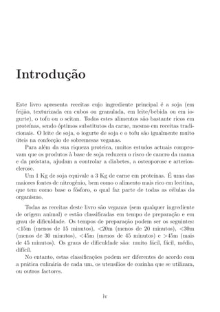 Introdu¸˜o
       ca

Este livro apresenta receitas cujo ingrediente principal ´ a soja (em
                                                             e
feij˜o, texturizada em cubos ou granulada, em leite/bebida ou em io-
    a
gurte), o tofu ou o seitan. Todos estes alimentos s˜o bastante ricos em
                                                      a
prote´ınas, sendo ´ptimos substitutos da carne, mesmo em receitas tradi-
                  o
cionais. O leite de soja, o iogurte de soja e o tofu s˜o igualmente muito
                                                      a
uteis na confec¸˜o de sobremesas veganas.
´               ca
    Para al´m da sua riqueza proteica, muitos estudos actuais compro-
            e
vam que os produtos ` base de soja reduzem o risco de cancro da mama
                      a
e da pr´stata, ajudam a controlar a diabetes, a osteoporose e arterios-
         o
clerose.
    Um 1 Kg de soja equivale a 3 Kg de carne em prote´          ´
                                                          ınas. E uma das
maiores fontes de nitrog´nio, bem como o alimento mais rico em lecitina,
                         e
que tem como base o f´sforo, o qual faz parte de todas as c´lulas do
                         o                                        e
organismo.
     Todas as receitas deste livro s˜o veganas (sem qualquer ingrediente
                                    a
de origem animal) e est˜o classiﬁcadas em tempo de prepara¸˜o e em
                          a                                       ca
grau de diﬁculdade. Os tempos de prepara¸˜o podem ser os seguintes:
                                               ca
15m (menos de 15 minutos), 20m (menos de 20 minutos), 30m
(menos de 30 minutos), 45m (menos de 45 minutos) e 45m (mais
de 45 minutos). Os graus de diﬁculdade s˜o: muito f´cil, f´cil, m´dio,
                                              a          a     a       e
dif´
   ıcil.
     No entanto, estas classiﬁca¸˜es podem ser diferentes de acordo com
                                 co
a pr´tica culin´ria de cada um, os utens´
     a         a                          ılios de cozinha que se utilizam,
ou outros factores.



                                    iv
 