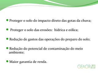 Proteger o solo do impacto direto das gotas da chuva;
 Proteger o solo das erosões: hídrica e eólica;
Redução de gastos das operações do preparo do solo;
Redução do potencial de contaminação do meio
ambiente;
Maior garantia de renda.
 