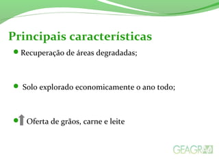 Principais características
Recuperação de áreas degradadas;
 Solo explorado economicamente o ano todo;
 Oferta de grãos, carne e leite
 