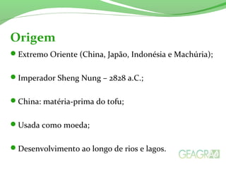 Extremo Oriente (China, Japão, Indonésia e Machúria);
Imperador Sheng Nung – 2828 a.C.;
China: matéria-prima do tofu;
Usada como moeda;
Desenvolvimento ao longo de rios e lagos.
Origem
 