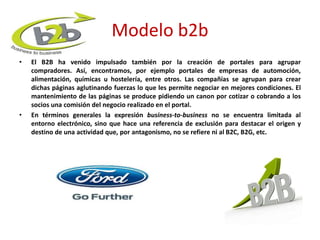 Modelo b2b 
• El B2B ha venido impulsado también por la creación de portales para agrupar 
compradores. Así, encontramos, por ejemplo portales de empresas de automoción, 
alimentación, químicas u hostelería, entre otros. Las compañías se agrupan para crear 
dichas páginas aglutinando fuerzas lo que les permite negociar en mejores condiciones. El 
mantenimiento de las páginas se produce pidiendo un canon por cotizar o cobrando a los 
socios una comisión del negocio realizado en el portal. 
• En términos generales la expresión business-to-business no se encuentra limitada al 
entorno electrónico, sino que hace una referencia de exclusión para destacar el origen y 
destino de una actividad que, por antagonismo, no se refiere ni al B2C, B2G, etc. 
 