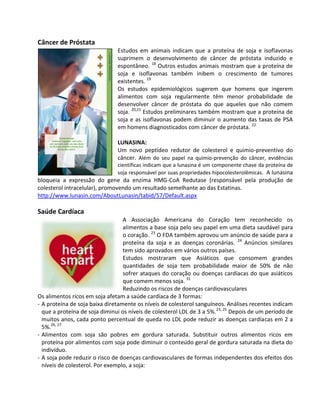 Câncer de Próstata
                               Estudos em animais indicam que a proteína de soja e isoflavonas
                               suprimem o desenvolvimento de câncer de próstata induzido e
                               espontâneo. 18 Outros estudos animais mostram que a proteína de
                               soja e isoflavonas também inibem o crescimento de tumores
                               existentes. 19
                               Os estudos epidemiológicos sugerem que homens que ingerem
                               alimentos com soja regularmente têm menor probabilidade de
                               desenvolver câncer de próstata do que aqueles que não comem
                               soja. 20,21 Estudos preliminares também mostram que a proteína de
                               soja e as isoflavonas podem diminuir o aumento das taxas de PSA
                               em homens diagnosticados com câncer de próstata. 22

                               LUNASINA:
                               Um novo peptídeo redutor de colesterol e quimio-preventivo do
                               câncer. Além do seu papel na quimio-prevenção do câncer, evidências
                               científicas indicam que a lunasina é um componente chave da proteína de
                               soja responsável por suas propriedades hipocolesterolêmicas. A lunasina
bloqueia a expressão do gene da enzima HMG-CoA Redutase (responsável pela produção de
colesterol intracelular), promovendo um resultado semelhante ao das Estatinas.
http://www.lunasin.com/AboutLunasin/tabid/57/Default.aspx

Saúde Cardíaca
                                  A Associação Americana do Coração tem reconhecido os
                                  alimentos a base soja pelo seu papel em uma dieta saudável para
                                  o coração. 23 O FDA também aprovou um anúncio de saúde para a
                                  proteína da soja e as doenças coronárias. 24 Anúncios similares
                                  tem sido aprovados em vários outros países.
                                  Estudos mostraram que Asiáticos que consomem grandes
                                  quantidades de soja tem probabilidade maior de 50% de não
                                  sofrer ataques do coração ou doenças cardíacas do que asiáticos
                                  que comem menos soja. 31
                                  Reduzindo os riscos de doenças cardiovasculares
Os alimentos ricos em soja afetam a saúde cardíaca de 3 formas:
- A proteína de soja baixa diretamente os níveis de colesterol sanguíneos. Análises recentes indicam
  que a proteína de soja diminui os níveis de colesterol LDL de 3 a 5%.23, 25 Depois de um período de
  muitos anos, cada ponto percentual de queda no LDL pode reduzir as doenças cardíacas em 2 a
  5%.26, 27
- Alimentos com soja são pobres em gordura saturada. Substituir outros alimentos ricos em
  proteína por alimentos com soja pode diminuir o conteúdo geral de gordura saturada na dieta do
  indivíduo.
- A soja pode reduzir o risco de doenças cardiovasculares de formas independentes dos efeitos dos
  níveis de colesterol. Por exemplo, a soja:
 
