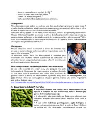 - Aumenta moderadamente os níveis de HDL 25
       - Diminui os níveis séricos de triglicerídeos 25
       - Torna o LDL menos aterogênico 28
       - Melhora diretamente a saúde das artérias coronárias.

Osteoporose
Alimentos ricos em soja podem ser parte de uma dieta saudável para promover a saúde óssea. A
proteína de alta qualidade da soja é importante para construir ossos saudáveis. Além disso, o cálcio
em leite de soja fortificado e no Tofu é muito bem absorvido. 32
Isoflavonas de soja podem ter um efeito positivo nos ossos, embora isso permaneça especulativo.
Mais de 30 testes clínicos têm examinado os efeitos da isoflavona em alimentos ricos em soja ou
suplementos de isoflavonas na densidade mineral dos ossos em mulheres pós-menopausa.33 Além
disso, estudos epidemiológicos mostram que entre asiáticos, alta ingestão de soja está associada a
um terço da redução de riscos de fratura.31

Menopausa
Mais de 50 estudos clínicos examinaram os efeitos dos alimentos ricos
em soja ou suplementos de isoflavonas sobre a frequência de ondas de
calores e/ou severidade. 34-37
Os resultados desses testes são encorajadores o suficiente para
recomendar que mulheres tentem suplementos de isoflavonas ou
alimentos ricos em soja para aliviar as ondas de calor. Os benefícios são
geralmente aparentes em 4 semanas.

SOJA – Pesquisa revela efeitos Emagrecedores e Anti-inflamatórios
Se você está pensando em perder peso, uma pesquisa feita pela
Universidade de Illinois pode dar novos rumos ao seu plano. O estudo
diz que certos tipos de proteína da soja podem inibir o acúmulo de
gordura e reduzir os efeitos das inflamações no organismo. A soja é rica em betaconglicinina, que
pode diminuir o limite de acumulação das células de gordura, inibindo uma enzima responsável
pela síntese do ácido graxo.
http://oqueeutenho.uol.com.br/portal/2010/10/29/soja-pode-ajudar-a-emagrecer-diz-pesquisa/

As desvantagens da Soja IN NATURA
                              É importante observar que, embora estas desvantagens não se
                              aplicam a alimentos de soja fermentados, como a fermentação
                              parece destruir as toxinas da soja.
                              • A soja contém altas quantidades de fitato, uma substância que
                              bloqueia a absorção do corpo do cálcio, magnésio, ferro, cobre e
                              zinco.
                              • A soja contém inibidores que bloqueiam a ação da tripsina e
                              outras enzimas necessárias para digerir a proteína. Estes inibidores
                              da enzima não são desativadas completamente durante um
 