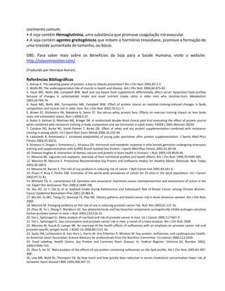 cozimento comum.
• A soja contém Hemaglutinina, uma substância que promove coagulação intravascular.
• A soja contém agentes groitogênicos que inibem o hormônio tireoidiano, promove a formação de
uma tireóide aumentada de tamanho, ou bócio.

OBS. Para saber mais sobre os Benefícios da Soja para a Saúde Humana, visite o website:
http://soyconnection.com/

(Traduzido por Henrique Autran)

Referências Bibliográficas
1. Astrup A. The satiating power of protein--a key to obesity prevention? Am J Clin Nutr 2005;82:1-2.
2. Wolfe RR. The underappreciated role of muscle in health and disease. Am J Clin Nutr 2006;84:475-82.
3. Haub MD, Wells AM, Campbell WW. Beef and soy-based food supplements differentially affect serum lipoprotein-lipid profiles
because of changes in carbohydrate intake and novel nutrient intake ratios in older men who resistive-train. Metabolism
2005;54:769-74.
4. Haub MD, Wells AM, Tarnopolsky MA, Campbell WW. Effect of protein source on resistive-training-induced changes in body
composition and muscle size in older men. Am J Clin Nutr 2002;76:511-7.
5. Brown EC, Disilvestro RA, Babaknia A, Devor ST. Soy versus whey protein bars: Effects on exercise training impact on lean body
mass and antioxidant status. Nutr J 2004;3:22.
6. Rubin S, Kalman D, Martinez ME, Krieger DR. A randomized double-blind clinical pilot trial evaluating the effect of protein source
when combined with resistance training in body composition and sex hormones in adult males. FASEB J 2005:Abstract LB250.
7. Candow DG, Burke NC, Smith-Palmer T, Burke DG. Effect of whey and soy protein supplementation combined with resistance
training in young adults. Int J Sport Nutr Exerc Metab 2006;16:233-44.
8. Laskowski R, Antosiewicz J. Increased adaptability of young judo sportsmen after protein supplementation. J Sports Med Phys
Fitness 2003;43:342-6.
9. Stroescu V, Dragan J, Simionescu L, Stroescu OV. Hormonal and metabolic response in elite female gymnasts undergoing strenuous
training and supplementation with SUPRO Brand Isolated Soy Protein. J Sports Med Phys Fitness 2001;41:89-94.
10. Dawson-Hughes B. Interaction of dietary calcium and protein in bone health in humans. J Nutr 2003;133:852S-4S.
11. Messina MJ. Legumes and soybeans: overview of their nutritional profiles and health effects. Am J Clin Nutr 1999;70:439S-50S.
12. Messina M, Messina V. Provisional Recommended Soy Protein and Isoflavone Intakes for Healthy Adults: Rationale. Nutr Today
2003;38:100-9.
13. Messina M, Barnes S. The role of soy products in reducing risk of cancer. J Natl Cancer Inst 1991;83:541-6.
14. Pisani P, Bray F, Parkin DM. Estimates of the world-wide prevalence of cancer for 25 sites in the adult population. Int J Cancer
2002;97:72-81.
15. Whitsett TG, Jr., Lamartiniere CA. Genistein and resveratrol: mammary cancer chemoprevention and mechanisms of action in the
rat. Expert Rev Anticancer Ther 2006;6:1699-706.
16. Shu XO, Jin F, Dai Q, et al. Soyfood Intake during Adolescence and Subsequent Risk of Breast Cancer among Chinese Women.
Cancer Epidemiol Biomarkers Prev 2001;10:483-8.
17. Wu AH, Yu MC, Tseng CC, Stanczyk FZ, Pike MC. Dietary patterns and breast cancer risk in Asian American women. Am J Clin Nutr
2009.
18. Messina M. Emerging evidence on the role of soy in reducing prostate cancer risk. Nutr Rev 2003;61:117-31.
19. Zhou JR, Yu L, Zhong Y, Blackburn GL. Soy phytochemicals and tea bioactive components synergistically inhibit androgen-sensitive
human prostate tumors in mice. J Nutr 2003;133:516-21.
20. Yan L, Spitznagel EL. Meta-analysis of soy food and risk of prostate cancer in men. Int J Cancer 2005;117:667-9.
21. Yan L, Spitznagel EL. Soy consumption and prostate cancer risk in men: a revisit of a meta-analysis. Am J Clin Nutr 2009.
22. Messina M, Kucuk O, Lampe JW. An overview of the health effects of isoflavones with an emphasis on prostate cancer risk and
prostate-specific antigen levels. J AOAC Int 2006;89:1121-34.
23. Sacks FM, Lichtenstein A, Van Horn L, Harris W, Kris-Etherton P, Winston M. Soy protein, isoflavones, and cardiovascular health:
an American Heart Association Science Advisory for professionals from the Nutrition Committee. Circulation 2006;113:1034-
24. Food Labeling: Health Claims; Soy Protein and Coronary Heart Disease. In: Federal Register: (Volume 64, Number 206)];
1999:57699-733.
25. Zhan S, Ho SC. Meta-analysis of the effects of soy protein containing isoflavones on the lipid profile. Am J Clin Nutr 2005;81:397-
408.
26. Law MR, Wald NJ, Thompson SG. By how much and how quickly does reduction in serum cholesterol concentration lower risk of
ischaemic heart disease? BMJ 1994;308:367-72.
 