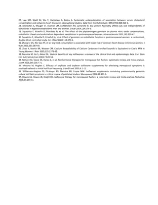 27. Law MR, Wald NJ, Wu T, Hackshaw A, Bailey A. Systematic underestimation of association between serum cholesterol
concentration and ischaemic heart disease in observational studies: data from the BUPA study. BMJ 1994;308:363-6.
28. Desroches S, Mauger JF, Ausman LM, Lichtenstein AH, Lamarche B. Soy protein favorably affects LDL size independently of
isoflavones in hypercholesterolemic men and women. J Nutr 2004;134:574-9.
29. Squadrito F, Altavilla D, Morabito N, et al. The effect of the phytoestrogen genistein on plasma nitric oxide concentrations,
endothelin-1 levels and endothelium dependent vasodilation in postmenopausal women. Atherosclerosis 2002;163:339-47.
30. Squadrito F, Altavilla D, Crisafulli A, et al. Effect of genistein on endothelial function in postmenopausal women: a randomized,
double-blind, controlled study. Am J Med 2003;114:470-6.
31. Zhang X, Shu XO, Gao YT, et al. Soy food consumption is associated with lower risk of coronary heart disease in Chinese women. J
Nutr 2003;133:2874-8.
32. Zhao Y, Martin BR, Weaver CM. Calcium Bioavailability of Calcium Carbonate Fortified Soymilk Is Equivalent to Cow’s Milk in
Young Women. J Nutr 2005;135:2379-82.
33. Messina M, Ho S, Alekel DL. Skeletal benefits of soy isoflavones: a review of the clinical trial and epidemiologic data. Curr Opin
Clin Nutr Metab Care 2004;7:649-58.
34. Nelson HD, Vesco KK, Haney E, et al. Nonhormonal therapies for menopausal hot flashes: systematic review and meta-analysis.
JAMA 2006;295:2057-71.
35. Messina M, Hughes C. Efficacy of soyfoods and soybean isoflavone supplements for alleviating menopausal symptoms is
positively related to initial hot flush frequency. J Med Food 2003;6:1-11.
36. Williamson-Hughes PS, Flickinger BD, Messina MJ, Empie MW. Isoflavone supplements containing predominantly genistein
reduce hot flash symptoms: a critical review of published studies. Menopause 2006;13:831-9.
37. Howes LG, Howes JB, Knight DC. Isoflavone therapy for menopausal flushes: a systematic review and meta-analysis. Maturitas
2006;55:203-11.
 