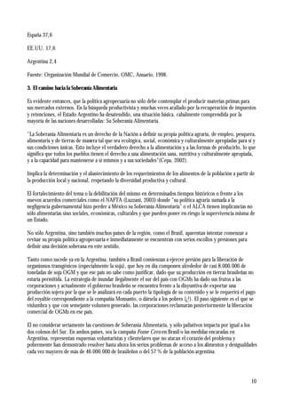10
España 37,6
EE.UU. 17,6
Argentina 2,4
Fuente: Organización Mundial de Comercio, OMC, Anuario, 1998.
3. El camino hacia la Soberanía Alimentaria
Es evidente entonces, que la política agropecuaria no sólo debe contemplar el producir materias primas para
sus mercados externos. En la búsqueda productivista y muchas veces acallado por la recuperación de impuestos
y retenciones, el Estado Argentino ha desatendido, una situación básica, cabalmente comprendida por la
mayoría de las naciones desarrolladas: Su Soberanía Alimentaria.
"La Soberanía Alimentaria es un derecho de la Nación a definir su propia política agraria, de empleo, pesquera,
alimentaria y de tierras de manera tal que sea ecológica, social, económica y culturalmente apropiadas para sí y
sus condiciones únicas. Esto incluye el verdadero derecho a la alimentación y a las formas de producirlo, lo que
significa que todos los pueblos tienen el derecho a una alimentación sana, nutritiva y culturalmente apropiada,
y a la capacidad para mantenerse a sí mismos y a sus sociedades"(Cepa, 2002).
Implica la determinación y el abastecimiento de los requerimientos de los alimentos de la población a partir de
la producción local y nacional, respetando la diversidad productiva y cultural.
El fortalecimiento del tema o la debilitación del mismo en determinados tiempos históricos o frente a los
nuevos acuerdos comerciales como el NAFTA (Luzzani, 2003) donde "su política agraria sumada a la
negligencia gubernamental hizo perder a México su Soberanía Alimentaria" o el ALCA tienen implicancias no
sólo alimentarias sino sociales, económicas, culturales y que pueden poner en riesgo la supervivencia misma de
un Estado.
No sólo Argentina, sino también muchos países de la región, como el Brasil, aparentan intentar comenzar a
revisar su propia política agropecuaria e inmediatamente se encuentran con serios escollos y presiones para
definir una decisión soberana en este sentido.
Tanto como sucede ya en la Argentina, también a Brasil comienzan a ejercer presión para la liberación de
organismos transgénicos (especialmente la soja), que hoy en día componen alrededor de casi 8.000.000 de
toneladas de soja OGM y que ese país no sabe como justificar, dado que su producción en tierras brasileñas no
estaría permitida. La estrategia de inundar ilegalmente el sur del país con OGMs ha dado sus frutos a las
corporaciones y actualmente el gobierno brasileño se encuentra frente a la disyuntiva de exportar una
producción sojera por la que se le analizará en cada puerto la tipología de su contenido y se le requerirá el pago
del royaltie correspondiente a la compañía Monsanto, o dársela a los pobres (¿!). El paso siguiente es el que se
vislumbra y que con semejante volumen generado, las corporaciones reclamarán posteriormente la liberación
comercial de OGMs en ese país.
El no considerar seriamente las cuestiones de Soberanía Alimentaria, y sólo paliativos impacta por igual a los
dos colosos del Sur. En ambos países, sea la campaña Fome Cero en Brasil o las medidas encaradas en
Argentina, representan esquemas voluntaristas y clientelares que no atacan el corazón del problema y
pobremente han demostrado resolver hasta ahora los serios problemas de acceso a los alimentos y desigualdades
cada vez mayores de más de 46.000.000 de brasileños o del 57 % de la población argentina.
 