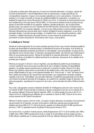 11
La discusión en ambos países debe pasar por el rescate de la soberanía alimentaria y el asegurar, además del
necesario fortalecimiento y control independiente sobre las exportaciones y el pago adecuado por los
correspondientes impuestos, el apoyo a las economías regionales por sector y por producto, el sostener al
productor en el campo rescatando el concepto de multifuncionalidad de la agricultura, el considerar con
amplitud los impactos por nuevas liberaciones de OGMs y por cierto, el reconstruir un sistema productivo que
mire también hacia el mercado interno (Winck,2003). La convivencia de distintas formas de producción que
apunten al desarrollo sostenible de los pequeños, medianos y grandes productores, que acerquen divisas
genuinas al país, que mejoren el acceso y dominio del mercado nacional y fortalezcan las economías locales,
rescaten del olvido a las economías regionales, y de una vez por todas permitan a nuestros pueblos asegurar la
Soberanía Alimentaria que tuvieron desde antes y durante la llegada de nuestros inmigrantes, es uno de los
principales desafíos. La producción agroecológica, en el ámbito local, es una alternativa productiva, viable,
económica y validada técnicamente que puede favorecer un nuevo sistema de producción que pone
nuevamente en manos del productor, las decisiones sobre el qué y cómo producir.
4. La Batalla por la "Proteína"
Además de la sobreexplotación de los recursos naturales para hacer frente a una creciente demanda mundial de
los países más desarrollados de materias primas y la subvaluación del precio de las mismas, al no incluirse las
externalidades ambientales producidas que deberían ser internalizadas e internacionalizadas, los países del Sur,
especialmente los de América Latina, se enfrentan a una importante batalla, más sutil pero que transformará el
futuro de sus próximas generaciones: Además de la pérdida de su soberanía alimentaria, el sometimiento al
cambio de las dietas y la pérdida de la calidad nutricional de sus alimentos, básicamente de las calidades de las
proteínas que se ingieren.
Mientras por una parte se favorece como en Argentina, una especialización productiva que demanda una
creciente cantidad de nuevas tierras para la producción de soja, se desplaza y disminuye la disponibilidad
ganadera y los amplios espacios naturales para su producción, se fomenta el cambio cultural y de la dieta
histórica que alimentó a generaciones con proteínas de alta calidad (carnes, leche, huevos) por aquella de
menor calidad (basadas en la soja y en las supuestas bondades de la "leche de soja" o "carne" del mismo tenor).
Estos cambios favorecidos por las corporaciones internacionales y por organizaciones nacionales, impulsan
campañas como las de "Soja Solidaria" que pretenden alimentar a la población más pauperizada con una dieta
casi exclusiva de productos derivados de la oleaginosa, sin considerar los consabidos riesgos de alimentar a los
niños más pequeños, especialmente los menores de cinco años, con los derivados del cultivo (Políticas Sociales,
2002).
Hoy en día, cada argentino consume actualmente alrededor de 10 kilogramos menos de carne vacuna al año
con relación al 2002. El nivel más bajo en la historia se alcanzó a principios de este año con un consumo de 51
Kg. anual por habitante (Federación Agraria Argentina, 2003). La caída promedio de carnes es del 16,4 %
respecto de los 61,4 kilogramos por habitante que se consumían en marzo de 2002. El precio de los cortes
vacunos aumentó un 86,3 desde la devaluación.
Mientras el mundo consume carnes de cerdos, y los países europeos alimentan a sus animales con la proteína de
soja proveniente de la Argentina, este país con las mejores condiciones naturales para la producción de
animales sanos ha perdido el 37,2 % del stock porcino, pasando en la última década de 6.000 reproductores
porcinos a 1.200. La capacidad ociosa de las plantas de faena porcina alcanza el 70 %.
En el sector lácteo, se produce el mismo proceso, donde desaparecieron el 27,3 % de los tambos entre 1996 y
el 2000. Entre 1999 y 2002 la producción de leche se redujo de 10 mil millones de litros anuales de leche a
8.000 millones señalando que el consumo promedio de leche por habitante disminuyó desde los 230 litros de
 