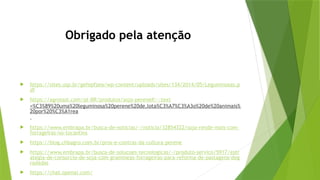 Obrigado pela atenção
 https://sites.usp.br/gefepfzea/wp-content/uploads/sites/134/2014/05/Leguminosas.p
df
 https://agrossol.com/pt-BR/produtos/soja-perene#:~:text
=%C3%89%20uma%20leguminosa%20perene%20de,lota%C3%A7%C3%A3o%20de%20animais%
20por%20%C3%A1rea
.
 https://www.embrapa.br/busca-de-noticias/-/noticia/32854322/soja-rende-mais-com-
forrageiras-no-tocantins
 https://blog.chbagro.com.br/pros-e-contras-da-cultura-perene
 https://www.embrapa.br/busca-de-solucoes-tecnologicas/-/produto-servico/5917/estr
ategia-de-consorcio-de-soja-com-gramineas-forrageiras-para-reforma-de-pastagens-deg
radadas
 https://chat.openai.com/
 