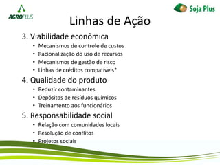 3. Viabilidade econômica
• Mecanismos de controle de custos
• Racionalização do uso de recursos
• Mecanismos de gestão de risco
• Linhas de créditos compatíveis*
4. Qualidade do produto
• Reduzir contaminantes
• Depósitos de resíduos químicos
• Treinamento aos funcionários
5. Responsabilidade social
• Relação com comunidades locais
• Resolução de conflitos
• Projetos sociais
Linhas de Ação
 