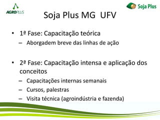 Soja Plus MG UFV
• 1ª Fase: Capacitação teórica
– Aborgadem breve das linhas de ação
• 2ª Fase: Capacitação intensa e aplicação dos
conceitos
– Capacitações internas semanais
– Cursos, palestras
– Visita técnica (agroindústria e fazenda)
 