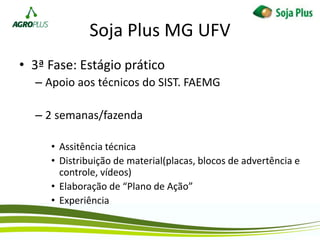 Soja Plus MG UFV
• 3ª Fase: Estágio prático
– Apoio aos técnicos do SIST. FAEMG
– 2 semanas/fazenda
• Assitência técnica
• Distribuição de material(placas, blocos de advertência e
controle, vídeos)
• Elaboração de “Plano de Ação”
• Experiência
 