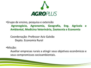 •Grupo de ensino, pesquisa e extensão
Agronegócio, Agronomia, Geografia, Eng. Agrícola e
Ambiental, Medicina Veterinária, Zootecnia e Economia
Coordenação: Professor Aziz Galvão
Depto. Economia Rural
•Missão:
Auxiliar empresas rurais a atingir seus objetivos econômicos e
seus compromissos socioambientais.
 