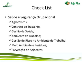 Check List
• Saúde e Segurança Ocupacional
Agrotóxicos;
Contrato de Trabalho;
Gestão da Saúde;
Ambiente de Trabalho;
Gestão de Risco no Ambiente de Trabalho;
Meio Ambiente e Resíduos;
Prevenção de Acidentes.
 