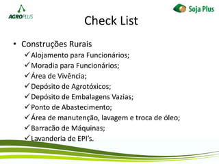 Check List
• Construções Rurais
Alojamento para Funcionários;
Moradia para Funcionários;
Área de Vivência;
Depósito de Agrotóxicos;
Depósito de Embalagens Vazias;
Ponto de Abastecimento;
Área de manutenção, lavagem e troca de óleo;
Barracão de Máquinas;
Lavanderia de EPI’s.
 