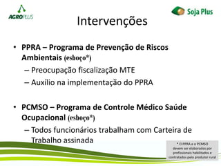 Intervenções
• PPRA – Programa de Prevenção de Riscos
Ambientais (esboço*)
– Preocupação fiscalização MTE
– Auxílio na implementação do PPRA
• PCMSO – Programa de Controle Médico Saúde
Ocupacional (esboço*)
– Todos funcionários trabalham com Carteira de
Trabalho assinada * O PPRA e o PCMSO
devem ser elaborados por
profissionais habilitados e
contratados pelo produtor rural
 