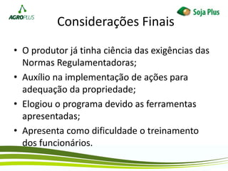 Considerações Finais
• O produtor já tinha ciência das exigências das
Normas Regulamentadoras;
• Auxílio na implementação de ações para
adequação da propriedade;
• Elogiou o programa devido as ferramentas
apresentadas;
• Apresenta como dificuldade o treinamento
dos funcionários.
 
