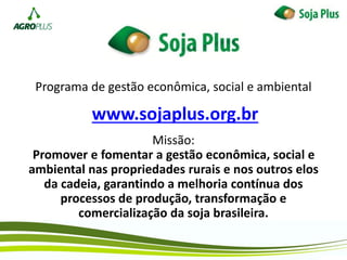 Programa de gestão econômica, social e ambiental
Missão:
Promover e fomentar a gestão econômica, social e
ambiental nas propriedades rurais e nos outros elos
da cadeia, garantindo a melhoria contínua dos
processos de produção, transformação e
comercialização da soja brasileira.
www.sojaplus.org.br
 
