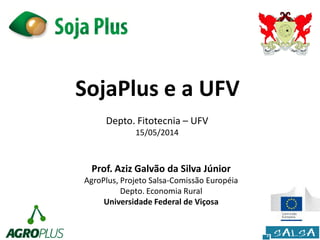 SojaPlus e a UFV
Prof. Aziz Galvão da Silva Júnior
AgroPlus, Projeto Salsa-Comissão Européia
Depto. Economia Rural
Universidade Federal de Viçosa
Depto. Fitotecnia – UFV
15/05/2014
 