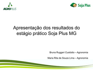 Apresentação dos resultados do
estágio prático Soja Plus MG
Bruna Ruggeri Custódio – Agronomia
Maria Rita de Souza Lima – Agronomia
 
