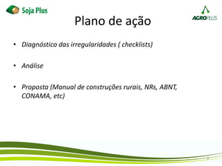 Plano de ação
• Diagnóstico das irregularidades ( checklists)
• Análise
• Proposta (Manual de construções rurais, NRs, ABNT,
CONAMA, etc)
9
 