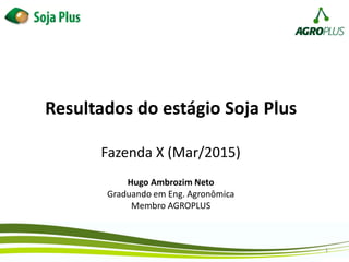 Resultados do estágio Soja Plus
Fazenda X (Mar/2015)
1
Hugo Ambrozim Neto
Graduando em Eng. Agronômica
Membro AGROPLUS
 