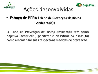 Ações desenvolvidas
• Esboço de PPRA (Plano de Prevenção de Riscos
Ambientais):
O Plano de Prevenção de Riscos Ambientais tem como
objetivo identificar , ponderar e classificar os riscos tal
como recomendar suas respectivas medidas de prevenção.
 