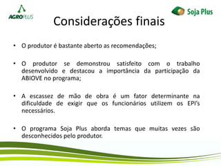 Considerações finais
• O produtor é bastante aberto as recomendações;
• O produtor se demonstrou satisfeito com o trabalho
desenvolvido e destacou a importância da participação da
ABIOVE no programa;
• A escassez de mão de obra é um fator determinante na
dificuldade de exigir que os funcionários utilizem os EPI’s
necessários.
• O programa Soja Plus aborda temas que muitas vezes são
desconhecidos pelo produtor.
 