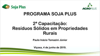 PROGRAMA SOJA PLUS
2ª Capacitação:
Resíduos Sólidos em Propriedades
Rurais
Paulo Inácio Tomazini Júnior
Viçosa, 4 de junho de 2019.
 
