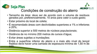 Condições de construção do aterro
• Tamanho da área: deve ser de acordo com o volume de resíduos
gerados por, preferencialmente, 10 anos para valer o custo gasto;
• Estar próximo do local de coleta;
• É recomendado áreas com declividades superiores a 1% e inferiores
a 20%;
• Distância superior a 500 metros de núcleos populacionais;
• Distância de no mínimo 200 metros de cursos d’água;
• Evitar áreas sujeitas a inundações;
• Entre a superfície inferior do aterro e o mais alto nível do lençol
freático deve haver uma camada de espessura mínima de 1,50 m de
solo.
 