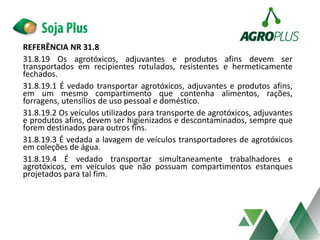 REFERÊNCIA NR 31.8
31.8.19 Os agrotóxicos, adjuvantes e produtos afins devem ser
transportados em recipientes rotulados, resistentes e hermeticamente
fechados.
31.8.19.1 É vedado transportar agrotóxicos, adjuvantes e produtos afins,
em um mesmo compartimento que contenha alimentos, rações,
forragens, utensílios de uso pessoal e doméstico.
31.8.19.2 Os veículos utilizados para transporte de agrotóxicos, adjuvantes
e produtos afins, devem ser higienizados e descontaminados, sempre que
forem destinados para outros fins.
31.8.19.3 É vedada a lavagem de veículos transportadores de agrotóxicos
em coleções de água.
31.8.19.4 É vedado transportar simultaneamente trabalhadores e
agrotóxicos, em veículos que não possuam compartimentos estanques
projetados para tal fim.
 