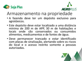 Armazenamento na propriedade
• A fazenda deve ter um depósito exclusivo para
agrotóxicos.
• Este depósito deve estar localizado a uma distância
mínima de 200 m de APP, 30 m de habitações e
locais onde são conservados ou consumidos
alimentos, medicamentos e de fontes de água.
• Deve permanecer trancado e estar identificado
com placas de sinalização, alertando sobre os riscos
do local e o acesso restrito somente a pessoas
autorizadas.
 