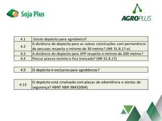 4.1 Existe depósito para agrotóxico?
4.2
A distância do depósito para as outras construções com permanência
de pessoas respeita o mínimo de 30 metros? (NR 31.8.17-e)
4.3 A distância do depósito para APP respeita o mínimo de 200 metros?
4.4 Possui acesso restrito e fica trancado? (NR 31.8.17)
4.9 O depósito é exclusivo para agrotóxicos?
4.13
O depósito está sinalizado com placas de advertência e alertas de
segurança? ABNT NBR 98432004)
 
