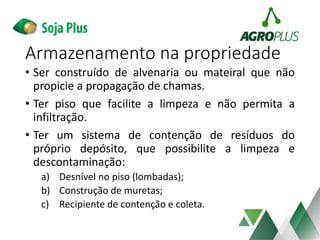 • Ser construído de alvenaria ou mateiral que não
propicie a propagação de chamas.
• Ter piso que facilite a limpeza e não permita a
infiltração.
• Ter um sistema de contenção de resíduos do
próprio depósito, que possibilite a limpeza e
descontaminação:
a) Desnível no piso (lombadas);
b) Construção de muretas;
c) Recipiente de contenção e coleta.
Armazenamento na propriedade
 