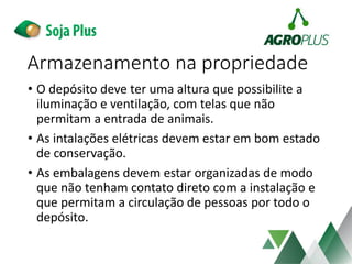 • O depósito deve ter uma altura que possibilite a
iluminação e ventilação, com telas que não
permitam a entrada de animais.
• As intalações elétricas devem estar em bom estado
de conservação.
• As embalagens devem estar organizadas de modo
que não tenham contato direto com a instalação e
que permitam a circulação de pessoas por todo o
depósito.
Armazenamento na propriedade
 