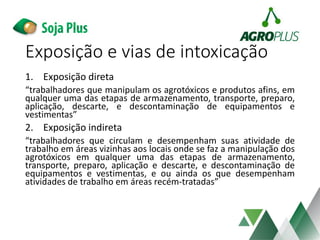 Exposição e vias de intoxicação
1. Exposição direta
“trabalhadores que manipulam os agrotóxicos e produtos afins, em
qualquer uma das etapas de armazenamento, transporte, preparo,
aplicação, descarte, e descontaminação de equipamentos e
vestimentas”
2. Exposição indireta
“trabalhadores que circulam e desempenham suas atividade de
trabalho em áreas vizinhas aos locais onde se faz a manipulação dos
agrotóxicos em qualquer uma das etapas de armazenamento,
transporte, preparo, aplicação e descarte, e descontaminação de
equipamentos e vestimentas, e ou ainda os que desempenham
atividades de trabalho em áreas recém-tratadas”
 