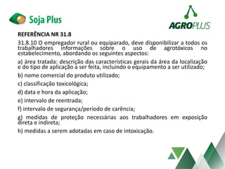 REFERÊNCIA NR 31.8
31.8.10 O empregador rural ou equiparado, deve disponibilizar a todos os
trabalhadores informações sobre o uso de agrotóxicos no
estabelecimento, abordando os seguintes aspectos:
a) área tratada: descrição das características gerais da área da localização
e do tipo de aplicação a ser feita, incluindo o equipamento a ser utilizado;
b) nome comercial do produto utilizado;
c) classificação toxicológica;
d) data e hora da aplicação;
e) intervalo de reentrada;
f) intervalo de segurança/período de carência;
g) medidas de proteção necessárias aos trabalhadores em exposição
direta e indireta;
h) medidas a serem adotadas em caso de intoxicação.
 