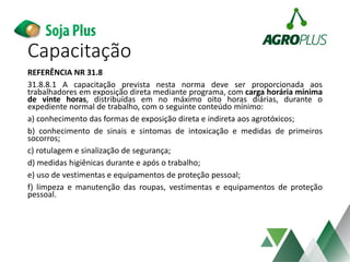 Capacitação
REFERÊNCIA NR 31.8
31.8.8.1 A capacitação prevista nesta norma deve ser proporcionada aos
trabalhadores em exposição direta mediante programa, com carga horária mínima
de vinte horas, distribuídas em no máximo oito horas diárias, durante o
expediente normal de trabalho, com o seguinte conteúdo mínimo:
a) conhecimento das formas de exposição direta e indireta aos agrotóxicos;
b) conhecimento de sinais e sintomas de intoxicação e medidas de primeiros
socorros;
c) rotulagem e sinalização de segurança;
d) medidas higiênicas durante e após o trabalho;
e) uso de vestimentas e equipamentos de proteção pessoal;
f) limpeza e manutenção das roupas, vestimentas e equipamentos de proteção
pessoal.
 