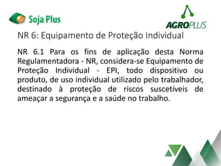 NR 6: Equipamento de Proteção Individual
NR 6.1 Para os fins de aplicação desta Norma
Regulamentadora - NR, considera-se Equipamento de
Proteção Individual - EPI, todo dispositivo ou
produto, de uso individual utilizado pelo trabalhador,
destinado à proteção de riscos suscetíveis de
ameaçar a segurança e a saúde no trabalho.
 