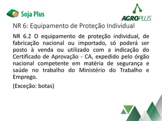 NR 6.2 O equipamento de proteção individual, de
fabricação nacional ou importado, só poderá ser
posto à venda ou utilizado com a indicação do
Certificado de Aprovação - CA, expedido pelo órgão
nacional competente em matéria de segurança e
saúde no trabalho do Ministério do Trabalho e
Emprego.
(Exceção: botas)
NR 6: Equipamento de Proteção Individual
 