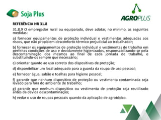 REFERÊNCIA NR 31.8
31.8.9 O empregador rural ou equiparado, deve adotar, no mínimo, as seguintes
medidas:
a) fornecer equipamentos de proteção individual e vestimentas adequadas aos
riscos, que não propiciem desconforto térmico prejudicial ao trabalhador;
b) fornecer os equipamentos de proteção individual e vestimentas de trabalho em
perfeitas condições de uso e devidamente higienizados, responsabilizando-se pela
descontaminação dos mesmos ao final de cada jornada de trabalho, e
substituindo-os sempre que necessário;
c) orientar quanto ao uso correto dos dispositivos de proteção;
d) disponibilizar um local adequado para a guarda da roupa de uso pessoal;
e) fornecer água, sabão e toalhas para higiene pessoal;
f) garantir que nenhum dispositivo de proteção ou vestimenta contaminada seja
levado para fora do ambiente de trabalho;
g) garantir que nenhum dispositivo ou vestimenta de proteção seja reutilizado
antes da devida descontaminação;
h) vedar o uso de roupas pessoais quando da aplicação de agrotóxico.
 