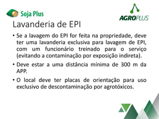 Lavanderia de EPI
• Se a lavagem do EPI for feita na propriedade, deve
ter uma lavanderia exclusiva para lavagem de EPI,
com um funcionário treinado para o serviço
(evitando a contaminação por exposição indireta).
• Deve estar a uma distância mínima de 300 m da
APP.
• O local deve ter placas de orientação para uso
exclusivo de descontaminação por agrotóxicos.
 
