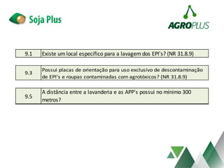 9.1 Existe um local específico para a lavagem dos EPI's? (NR 31.8.9)
9.5
A distância entre a lavanderia e as APP's possui no mínimo 300
metros?
9.3
Possui placas de orientação para uso exclusivo de descontaminação
de EPI's e roupas contaminadas com agrotóxicos? (NR 31.8.9)
 